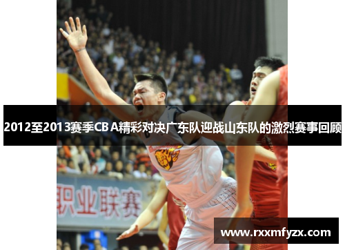 2012至2013赛季CBA精彩对决广东队迎战山东队的激烈赛事回顾
