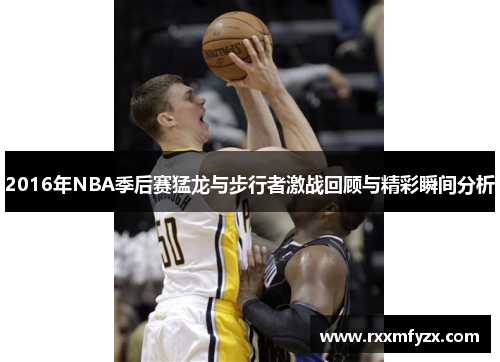 2016年NBA季后赛猛龙与步行者激战回顾与精彩瞬间分析