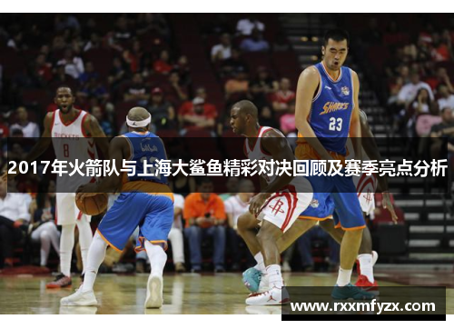 2017年火箭队与上海大鲨鱼精彩对决回顾及赛季亮点分析